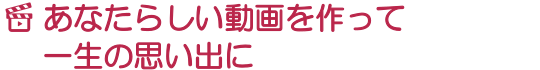 あなたらしい動画を作って一生の思い出に